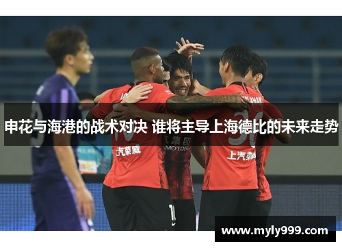 申花与海港的战术对决 谁将主导上海德比的未来走势
