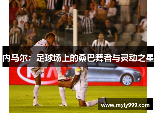 内马尔:足球场上的桑巴舞者与灵动之星 内马尔:足球场上的桑巴舞者与灵动之星