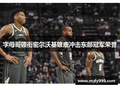 字母哥领衔密尔沃基雄鹿冲击东部冠军荣誉 字母哥领衔密尔沃基雄鹿冲击东部冠军荣誉