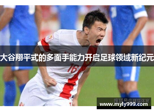大谷翔平式的多面手能力开启足球领域新纪元 大谷翔平式的多面手能力开启足球领域新纪元