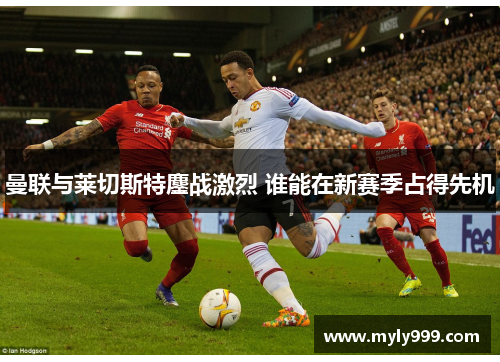 曼联与莱切斯特鏖战激烈 谁能在新赛季占得先机 曼联与莱切斯特鏖战激烈 谁能在新赛季占得先机