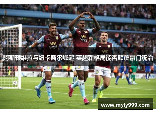 阿斯顿维拉与纽卡斯尔崛起 英超新格局能否颠覆豪门统治 阿斯顿维拉与纽卡斯尔崛起 英超新格局能否颠覆豪门统治