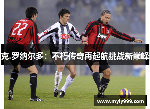 克.罗纳尔多:不朽传奇再起航挑战新巅峰 克.罗纳尔多:不朽传奇再起航挑战新巅峰